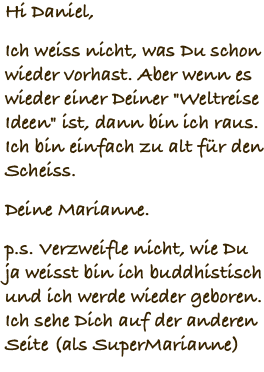 Hi Daniel, Ich weiss nicht, was Du schon wieder vorhast. Aber wenn es wieder einer Deiner "Weltreise Ideen" ist, dann bin ich raus. Ich bin einfach zu alt für den Scheiss. Deine Marianne. p.s. Verzweifle nicht, wie Du ja weisst bin ich buddhistisch und ich werde wieder geboren. Ich sehe Dich auf der anderen Seite (als SuperMarianne)